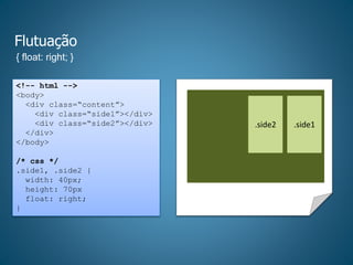 Flutuação
{ float: right; }
<!-- html -->
<body>
<div class=“content”>
<div class=“side1”></div>
<div class=“side2”></div>
</div>
</body>
/* css */
.side1, .side2 {
width: 40px;
height: 70px
float: right;
}
.side2 .side1
 