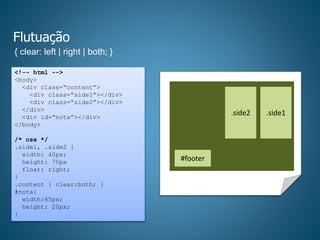Flutuação
{ clear: left | right | both; }
<!-- html -->
<body>
<div class=“content”>
<div class=“side1”></div>
<div class=“side2”></div>
</div>
<div id=“nota”></div>
</body>
/* css */
.side1, .side2 {
width: 40px;
height: 70px
float: right;
}
.content { clear:both; }
#nota{
width:45px;
height: 20px;
}
.side2 .side1
#footer
 
