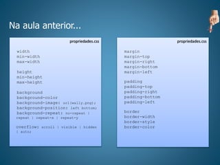 Na aula anterior...
propriedades.css
width
min-width
max-width
height
min-height
max-height
background
background-color
background-image: url(wally.png);
background-position: left bottom;
background-repeat: no-repeat |
repeat | repeat-x | repeat-y
overflow: scroll | visible | hidden
| auto;
propriedades.css
margin
margin-top
margin-right
margin-bottom
margin-left
padding
padding-top
padding-right
padding-bottom
padding-left
border
border-width
border-style
border-color
 