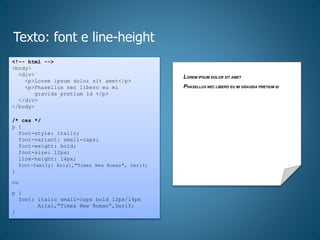 Texto: font e line-height
<!-- html -->
<body>
<div>
<p>Lorem ipsum dolor sit amet</p>
<p>Phasellus nec libero eu mi
gravida pretium id </p>
</div>
</body>
/* css */
p {
font-style: italic;
font-variant: small-caps;
font-weight: bold;
font-size: 12px;
line-height: 14px;
font-family: Arial,"Times New Roman", Serif;
}
ou
p {
font: italic small-caps bold 12px/14px
Arial,"Times New Roman“,Serif;
}
LOREM IPSUM DOLOR SIT AMET
PHASELLUS NEC LIBERO EU MI GRAVIDA PRETIUM ID
 