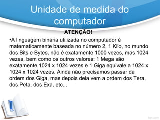 ATENÇÃO!
•A linguagem binária utilizada no computador é
matematicamente baseada no número 2, 1 Kilo, no mundo
dos Bits e Bytes, não é exatamente 1000 vezes, mas 1024
vezes, bem como os outros valores: 1 Mega são
exatamente 1024 x 1024 vezes e 1 Giga equivale a 1024 x
1024 x 1024 vezes. Ainda não precisamos passar da
ordem dos Giga, mas depois dela vem a ordem dos Tera,
dos Peta, dos Exa, etc...
Unidade de medida do
computador
 