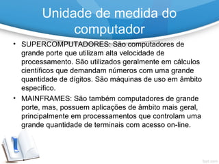 • SUPERCOMPUTADORES: São computadores de
grande porte que utilizam alta velocidade de
processamento. São utilizados geralmente em cálculos
científicos que demandam números com uma grande
quantidade de dígitos. São máquinas de uso em âmbito
especifico.
• MAINFRAMES: São também computadores de grande
porte, mas, possuem aplicações de âmbito mais geral,
principalmente em processamentos que controlam uma
grande quantidade de terminais com acesso on-line.
Unidade de medida do
computador
 