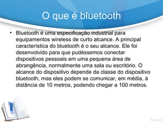 • Bluetooth é uma especificação industrial para
equipamentos wireless de curto alcance. A principal
característica do bluetooth é o seu alcance. Ele foi
desenvolvido para que pudéssemos conectar
dispositivos pessoais em uma pequena área de
abrangência, normalmente uma sala ou escritório. O
alcance do dispositivo depende da classe do dispositivo
bluetooth, mas eles podem se comunicar, em média, à
distância de 10 metros, podendo chegar a 100 metros.
O que é bluetooth
 
