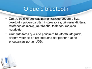 • Dentre os diversos equipamentos que podem utilizar
bluetooth, podemos citar: impressoras, câmeras digitais,
telefones celulares, notebooks, teclados, mouses,
headsets.
• Computadores que não possuem bluetooth integrado
podem valer-se de um pequeno adaptador que se
encaixa nas portas USB.
O que é bluetooth
 