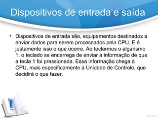 Dispositivos de entrada e saída
• Dispositivos de entrada são, equipamentos destinados a
enviar dados para serem processados pela CPU. E é
justamente isso o que ocorre. Ao teclarmos o algarismo
1, o teclado se encarrega de enviar a informação de que
a tecla 1 foi pressionada. Essa informação chega à
CPU, mais especificamente à Unidade de Controle, que
decidirá o que fazer.
 