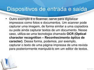 • Outro exemplo é o Scanner, serve para digitalizar
impressos como fotos e documentos. Um scanner pode
capturar uma imagem, de forma similar a uma copiadora
ou pode ainda capturar textos de um documento. Nesse
caso, utiliza-se uma tecnologia chamada OCR (Optical
character recognition – Reconhecimento óptico de
caracter). Dessa forma, podemos, por exemplo,
capturar o texto de uma página impressa de uma revista
para posteriormente manipulá-lo em um editor de textos.
Dispositivos de entrada e saída
 