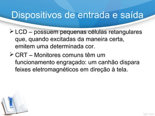  LCD – possuem pequenas células retangulares
que, quando excitadas da maneira certa,
emitem uma determinada cor.
 CRT – Monitores comuns têm um
funcionamento engraçado: um canhão dispara
feixes eletromagnéticos em direção à tela.
Dispositivos de entrada e saída
 