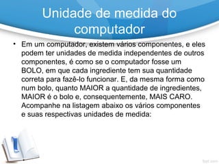 • Em um computador, existem vários componentes, e eles
podem ter unidades de medida independentes de outros
componentes, é como se o computador fosse um
BOLO, em que cada ingrediente tem sua quantidade
correta para fazê-lo funcionar. E, da mesma forma como
num bolo, quanto MAIOR a quantidade de ingredientes,
MAIOR é o bolo e, consequentemente, MAIS CARO.
Acompanhe na listagem abaixo os vários componentes
e suas respectivas unidades de medida:
Unidade de medida do
computador
 