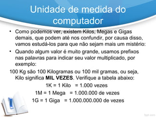• Como podemos ver, existem Kilos, Megas e Gigas
demais, que podem até nos confundir, por causa disso,
vamos estudá-los para que não sejam mais um mistério:
• Quando algum valor é muito grande, usamos prefixos
nas palavras para indicar seu valor multiplicado, por
exemplo:
100 Kg são 100 Kilogramas ou 100 mil gramas, ou seja,
Kilo significa MIL VEZES. Verifique a tabela abaixo:
1K = 1 Kilo = 1.000 vezes
1M = 1 Mega = 1.000.000 de vezes
1G = 1 Giga = 1.000.000.000 de vezes
Unidade de medida do
computador
 