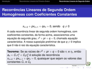 Introduc¸ ˜ao Recorrˆencias Lineares de Primeira Ordem Recorrˆencias Lineares de Segunda Ordem
Recorrˆencias Lineares de Segunda Ordem
Homogˆeneas com Coeﬁcientes Constantes
xn+2 + pxn+1 + qxn = 0, sendo q = 0
A cada recorrˆencia linear de segunda ordem homogˆenea, com
coeﬁcientes constantes, da forma acima, associaremos uma
equac¸ ˜ao do segundo grau, r2
+ pr + q = 0, chamada equac¸ ˜ao
caracter´ıstica. A nossa suposic¸ ˜ao preliminar de que q = 0 implica
que 0 n˜ao ´e raiz da equac¸ ˜ao caracter´ıstica.
Teorema: Se as ra´ızes de r2 + pr + q = 0 s˜ao r1 e r2, ent˜ao
an = C1rn
1 + C2rn
2 ´e soluc¸ ˜ao da recorrˆencia
xn+2 + pxn+1 + qxn = 0, quaisquer que sejam os valores das
constantes C1 e C2
 