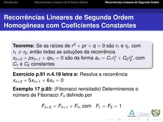 Introduc¸ ˜ao Recorrˆencias Lineares de Primeira Ordem Recorrˆencias Lineares de Segunda Ordem
Recorrˆencias Lineares de Segunda Ordem
Homogˆeneas com Coeﬁcientes Constantes
Teorema: Se as ra´ızes de r2 + pr + q = 0 s˜ao r1 e r2, com
r1 = r2, ent˜ao todas as soluc¸ ˜oes da recorrˆencia
xn+2 + pxn+1 + qxn = 0 s˜ao da forma an = C1rn
1 + C2rn
2 , com
C1 e C2 constantes
Exerc´ıcio p.91 n.4.19 letra a: Resolva a recorrˆencia
xn+2 + 5xn+1 + 6xn = 0
Exemplo 17 p.85: (Fibonacci revisitado) Determinemos o
n´umero de Fibonacci Fn deﬁnido por
Fn+2 = Fn+1 + Fn, com F1 = F2 = 1
 