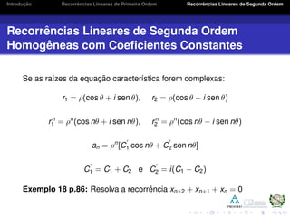Introduc¸ ˜ao Recorrˆencias Lineares de Primeira Ordem Recorrˆencias Lineares de Segunda Ordem
Recorrˆencias Lineares de Segunda Ordem
Homogˆeneas com Coeﬁcientes Constantes
Se as ra´ızes da equac¸ ˜ao caracter´ıstica forem complexas:
r1 = ρ(cos θ + i sen θ), r2 = ρ(cos θ − i sen θ)
rn
1 = ρn
(cos nθ + i sen nθ), rn
2 = ρn
(cos nθ − i sen nθ)
an = ρn
[C1 cos nθ + C2 sen nθ]
C1 = C1 + C2 e C2 = i(C1 − C2)
Exemplo 18 p.86: Resolva a recorrˆencia xn+2 + xn+1 + xn = 0
 