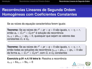 Introduc¸ ˜ao Recorrˆencias Lineares de Primeira Ordem Recorrˆencias Lineares de Segunda Ordem
Recorrˆencias Lineares de Segunda Ordem
Homogˆeneas com Coeﬁcientes Constantes
Se as ra´ızes da equac¸ ˜ao caracter´ıstica forem iguais:
Teorema: Se as ra´ızes de r2
+ pr + q = 0 s˜ao iguais, r1 = r2 = r,
ent˜ao an = C1rn
+ C2nrn ´e soluc¸ ˜ao da recorrˆencia
xn+2 + pxn+1 + qxn = 0, quaisquer que sejam os valores das
constantes C1 e C2.
Teorema: Se as ra´ızes de r2
+ pr + q = 0 s˜ao iguais, r1 = r2 = r,
ent˜ao todas as soluc¸ ˜oes da recorrˆencia xn+2 + pxn+1 + qxn = 0 s˜ao
da forma an = C1rn
+ C2nrn
, com C1 e C2 constantes
Exerc´ıcio p.91 n.4.19 letra b: Resolva a recorrˆencia
xn+2 + 6xn+1 + 9xn = 0
 