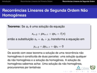 Introduc¸ ˜ao Recorrˆencias Lineares de Primeira Ordem Recorrˆencias Lineares de Segunda Ordem
Recorrˆencias Lineares de Segunda Ordem N˜ao
Homogˆeneas
Teorema: Se an ´e uma soluc¸ ˜ao da equac¸ ˜ao
xn+2 + pxn+1 + qxn = f(n)
ent˜ao a substituic¸ ˜ao xn = an + yn transforma a equac¸ ˜ao em
yn+2 + pyn+1 + qyn = 0
De acordo com esse teorema a soluc¸ ˜ao de uma recorrˆencia n˜ao
homogˆenea ´e constitu´ıda de duas parcelas: uma soluc¸ ˜ao qualquer
da n˜ao homogˆenea e a soluc¸ ˜ao da homogˆenea. A soluc¸ ˜ao da
homogˆenea sabemos achar. Uma soluc¸ ˜ao da n˜ao homogˆenea,
procuraremos por tentativas
 