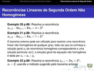 Introduc¸ ˜ao Recorrˆencias Lineares de Primeira Ordem Recorrˆencias Lineares de Segunda Ordem
Recorrˆencias Lineares de Segunda Ordem N˜ao
Homogˆeneas
Exemplo 20 p.88: Resolva a recorrˆencia
xn+2 − 6xn+1 + 8xn = n + 3n
Exemplo 21 p.88: Resolva a recorrˆencia
xn+2 − 6xn+1 + 8xn = 1 + 2n
O teorema anterior pode ser utilizado para resolver uma recorrˆencia
linear n˜ao homogˆenea de qualquer grau, toda vez que se conhec¸a a
soluc¸ ˜ao geral yn da recorrˆencia homogˆenea correspondente e uma
soluc¸ ˜ao particular a(n): a soluc¸ ˜ao geral da equac¸ ˜ao n˜ao homogˆenea
´e dada por xn = an + yn
Exemplo 22 p.89: Resolva a recorrˆencia xn+1 = 3xn + 3n,
x1 = 2, usando o m´etodo sugerido pelo teorema anterior
 