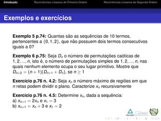 Introduc¸ ˜ao Recorrˆencias Lineares de Primeira Ordem Recorrˆencias Lineares de Segunda Ordem
Exemplos e exerc´ıcios
Exemplo 5 p.74: Quantas s˜ao as sequˆencias de 10 termos,
pertencentes a {0, 1, 2}, que n˜ao possuem dois termos consecutivos
iguais a 0?
Exemplo 6 p.75: Seja Dn o n´umero de permutac¸ ˜oes ca´oticas de
1, 2, ..., n, isto ´e, o n´umero de permutac¸ ˜oes simples de 1, 2, ..., n, nas
quais nenhum elemento ocupa o seu lugar primitivo. Mostre que
Dn+2 = (n + 1)(Dn+1 + Dn), se n ≥ 1
Exerc´ıcio p.76 n. 4.2: Seja xn o n´umero m´aximo de regi˜oes em que
n retas podem dividir o plano. Caracterize xn recursivamente
Exerc´ıcio p.76 n. 4.5: Determine xn, dada a sequˆencia:
a) xn+1 = 2xn e x1 = 3
b) xn+1 = xn + 3 e x1 = 2
 