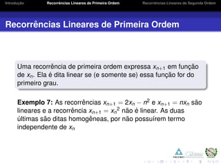 Introduc¸ ˜ao Recorrˆencias Lineares de Primeira Ordem Recorrˆencias Lineares de Segunda Ordem
Recorrˆencias Lineares de Primeira Ordem
Uma recorrˆencia de primeira ordem expressa xn+1 em func¸ ˜ao
de xn. Ela ´e dita linear se (e somente se) essa func¸ ˜ao for do
primeiro grau.
Exemplo 7: As recorrˆencias xn+1 = 2xn − n2 e xn+1 = nxn s˜ao
lineares e a recorrˆencia xn+1 = xn
2 n˜ao ´e linear. As duas
´ultimas s˜ao ditas homogˆeneas, por n˜ao possu´ırem termo
independente de xn
 