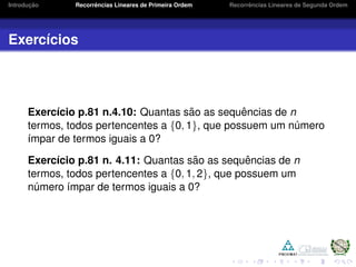 Introduc¸ ˜ao Recorrˆencias Lineares de Primeira Ordem Recorrˆencias Lineares de Segunda Ordem
Exerc´ıcios
Exerc´ıcio p.81 n.4.10: Quantas s˜ao as sequˆencias de n
termos, todos pertencentes a {0, 1}, que possuem um n´umero
´ımpar de termos iguais a 0?
Exerc´ıcio p.81 n. 4.11: Quantas s˜ao as sequˆencias de n
termos, todos pertencentes a {0, 1, 2}, que possuem um
n´umero ´ımpar de termos iguais a 0?
 