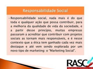 Responsabilidade Social
•Responsabilidade social, nada mais é do que
toda e qualquer ação que possa contribuir, para
a melhoria da qualidade de vida da sociedade, e
a partir desse princípio, muitas empresas
passaram a acreditar que contribuir com projetos
sociais as tornam mais responsáveis, e é nesse
contexto que a ética tem ganhado cada vez mais
destaque e até vem sendo explorada por um
novo tipo de marketing: o “Marketing Social”.
 