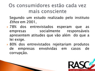 Segundo um estudo realizado pelo instituto
Ethos em 2001,
 78% dos entrevistados esperam que as
empresas socialmente responsáveis
apresentem atitudes que vão além do que a
lei exige.
 80% dos entrevistados rejeitariam produtos
de empresas envolvidas em casos de
corrupção.
 