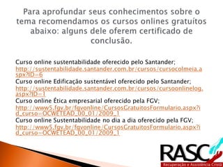 Curso online sustentabilidade oferecido pelo Santander;
http://sustentabilidade.santander.com.br/cursos/cursocolmeia.a
spx?ID=6
Curso online Edificação sustentável oferecido pelo Santander;
http://sustentabilidade.santander.com.br/cursos/cursoonlinelog.
aspx?ID=1
Curso online Ética empresarial oferecido pela FGV;
http://www5.fgv.br/fgvonline/CursosGratuitosFormulario.aspx?i
d_curso=OCWETEAD_00_01/2009_1
Curso online Sustentabilidade no dia a dia oferecido pela FGV;
http://www5.fgv.br/fgvonline/CursosGratuitosFormulario.aspx?i
d_curso=OCWETEAD_00_01/2009_1
 