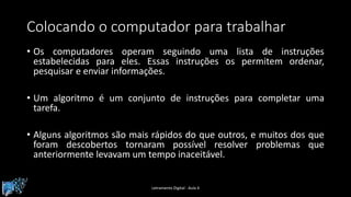 Colocando o computador para trabalhar
• Os computadores operam seguindo uma lista de instruções
estabelecidas para eles. Essas instruções os permitem ordenar,
pesquisar e enviar informações.
• Um algoritmo é um conjunto de instruções para completar uma
tarefa.
• Alguns algoritmos são mais rápidos do que outros, e muitos dos que
foram descobertos tornaram possível resolver problemas que
anteriormente levavam um tempo inaceitável.
Letramento Digital - Aula 4
 