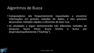 Algoritmos de Busca
• Computadores são frequentemente requisitados a encontrar
informações em grandes coleções de dados, e eles precisam
desenvolver métodos rápidos e eficientes de fazer isso.
• As atividades a seguir demonstrarão três diferentes métodos de
pesquisa: busca linear, busca binária e busca por
dispersão/espalhamento (“hashing”).
Letramento Digital - Aula 4
 