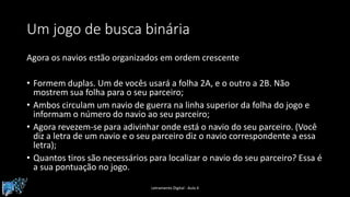 Um jogo de busca binária
Agora os navios estão organizados em ordem crescente
• Formem duplas. Um de vocês usará a folha 2A, e o outro a 2B. Não
mostrem sua folha para o seu parceiro;
• Ambos circulam um navio de guerra na linha superior da folha do jogo e
informam o número do navio ao seu parceiro;
• Agora revezem-se para adivinhar onde está o navio do seu parceiro. (Você
diz a letra de um navio e o seu parceiro diz o navio correspondente a essa
letra);
• Quantos tiros são necessários para localizar o navio do seu parceiro? Essa é
a sua pontuação no jogo.
Letramento Digital - Aula 4
 