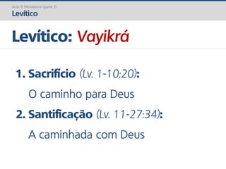 Levítico: Vayikrá
Aula 3: Pentateuco (parte 2)
Levítico
1. Sacrifício (Lv. 1-10:20):
O caminho para Deus
2. Santificação (Lv. 11-27:34):
A caminhada com Deus
 