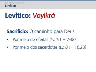 Levítico: Vayikrá
Aula 3: Pentateuco (parte 2)
Levítico
Sacrifício: O caminho para Deus
• Por meio de ofertas (Lv. 1:1 – 7:38)
• Por meio dos sacerdotes (Lv. 8:1– 10:20)
 