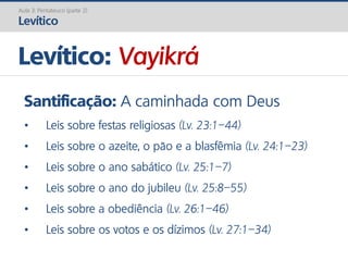 Levítico: Vayikrá
Aula 3: Pentateuco (parte 2)
Levítico
Santificação: A caminhada com Deus
• Leis sobre festas religiosas (Lv. 23:1–44)
• Leis sobre o azeite, o pão e a blasfêmia (Lv. 24:1–23)
• Leis sobre o ano sabático (Lv. 25:1–7)
• Leis sobre o ano do jubileu (Lv. 25:8–55)
• Leis sobre a obediência (Lv. 26:1–46)
• Leis sobre os votos e os dízimos (Lv. 27:1–34)
 