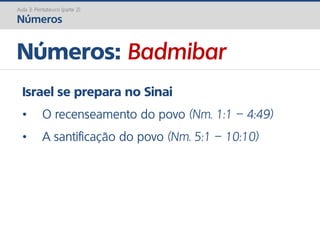 Números: Badmibar
Aula 3: Pentateuco (parte 2)
Números
Israel se prepara no Sinai
• O recenseamento do povo (Nm. 1:1 – 4:49)
• A santificação do povo (Nm. 5:1 – 10:10)
 