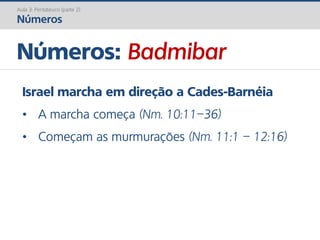Números: Badmibar
Aula 3: Pentateuco (parte 2)
Números
Israel marcha em direção a Cades-Barnéia
• A marcha começa (Nm. 10:11–36)
• Começam as murmurações (Nm. 11:1 – 12:16)
 