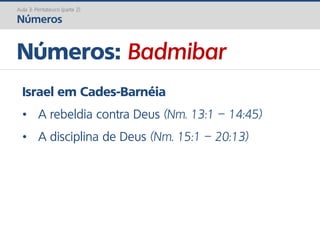 Números: Badmibar
Aula 3: Pentateuco (parte 2)
Números
Israel em Cades-Barnéia
• A rebeldia contra Deus (Nm. 13:1 – 14:45)
• A disciplina de Deus (Nm. 15:1 – 20:13)
 