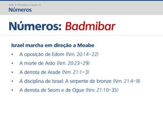 Números: Badmibar
Aula 3: Pentateuco (parte 2)
Números
Israel marcha em direção a Moabe
• A oposição de Edom (Nm. 20:14–22)
• A morte de Arão (Nm. 20:23–29)
• A derrota de Arade (Nm. 21:1–3)
• A disciplina de Israel: A serpente de bronze (Nm. 21:4–9)
• A derrota de Seom e de Ogue (Nm. 21:10–35)
 
