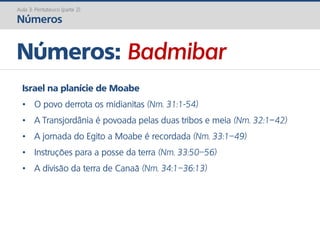 Números: Badmibar
Aula 3: Pentateuco (parte 2)
Números
Israel na planície de Moabe
• O povo derrota os midianitas (Nm. 31:1-54)
• A Transjordânia é povoada pelas duas tribos e meia (Nm. 32:1–42)
• A jornada do Egito a Moabe é recordada (Nm. 33:1–49)
• Instruções para a posse da terra (Nm. 33:50–56)
• A divisão da terra de Canaã (Nm. 34:1–36:13)
 