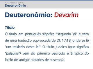 Deuteronômio: Devarim
Aula 3: Pentateuco (parte 2)
Deuteronômio
Título
O título em português significa “segunda lei” e vem
de uma tradução equivocada de Dt. 17:18, onde se lê
“um traslado desta lei”. O título judaico (que significa
“palavras”) vem do primeiro versículo e é típico do
inicio de antigos tratados de suserania.
 