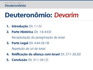 Deuteronômio: Devarim
Aula 3: Pentateuco (parte 2)
Deuteronômio
1. Introdução (Dt. 1:1-5)
2. Parte Histórica (Dt.. 1:6-4:43):
Recapitulação da peregrinação de Israel
3. Parte Legal (Dt. 4:44-26:19)
Repetição da Lei de Israel
4. Retificação da aliança com Israel (Dt. 27:1-30:20)
5. Conclusão (Dt. 31:1-34:12)
 
