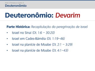 Deuteronômio: Devarim
Aula 3: Pentateuco (parte 2)
Deuteronômio
Parte Histórica: Recapitulação da peregrinação de Israel
• Israel no Sinai (Dt. 1:6 – 30:20)
• Israel em Cades-Bárnéia (Dt. 1:19–46)
• Israel na planície de Moabe (Dt. 2:1 – 3:29)
• Israel na planície de Moabe (Dt. 4:1–43)
 
