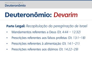 Deuteronômio: Devarim
Aula 3: Pentateuco (parte 2)
Deuteronômio
Parte Legal: Recapitulação da peregrinação de Israel
• Mandamentos referentes a Deus (Dt. 4:44 – 12:32)
• Prescrições referentes aos falsos profetas (Dt. 13:1–18)
• Prescrições referentes à alimentação (Dt. 14:1–21)
• Prescrições referentes aos dízimos (Dt. 14:22–29)
 
