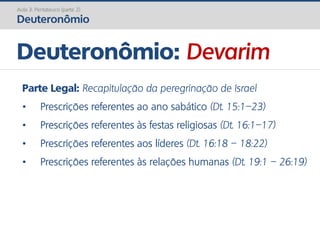 Deuteronômio: Devarim
Aula 3: Pentateuco (parte 2)
Deuteronômio
Parte Legal: Recapitulação da peregrinação de Israel
• Prescrições referentes ao ano sabático (Dt. 15:1–23)
• Prescrições referentes às festas religiosas (Dt. 16:1–17)
• Prescrições referentes aos líderes (Dt. 16:18 – 18:22)
• Prescrições referentes às relações humanas (Dt. 19:1 – 26:19)
 