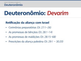 Deuteronômio: Devarim
Aula 3: Pentateuco (parte 2)
Deuteronômio
Retificação da aliança com Israel
• Cerimônias preparatórias (Dt. 27:1–26)
• As promessas de bênçãos (Dt. 28:1–14)
• As promessas de maldições (Dt. 28:15–68)
• Prescrições da aliança palestina (Dt. 29:1 – 30:20)
 
