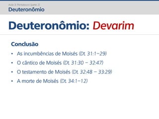 Deuteronômio: Devarim
Aula 3: Pentateuco (parte 2)
Deuteronômio
Conclusão
• As incumbências de Moisés (Dt. 31:1–29)
• O cântico de Moisés (Dt. 31:30 – 32:47)
• O testamento de Moisés (Dt. 32:48 – 33:29)
• A morte de Moisés (Dt. 34:1–12)
 