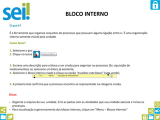 BLOCO INTERNO
O que é?
É a ferramenta que organiza conjuntos de processos que possuam alguma ligação entre si. É uma organização
interna somente visível pela unidade
Como fazer?
1. Selecione o processo;
2. Clique no ícone
3. Escreva uma descrição para o bloco a ser criado para organizar os processos (Ex: aquisição de
medicamentos) ou selecione um bloco já existente;
4. Selecione o bloco interno criado e clique na opção “escolher este bloco” (seta verde);
5. A próxima tela confirma que o processo encontra-se representado na categoria criada.
Dicas:
- Organize o arquivo da sua unidade. Crie as pastas com as atividades que sua unidade executa e inclua os
processos.
- Para visualização e gerenciamento dos blocos internos, clique em “Menu – Blocos Internos”
 