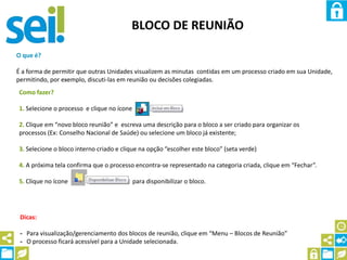 BLOCO DE REUNIÃO
O que é?
É a forma de permitir que outras Unidades visualizem as minutas contidas em um processo criado em sua Unidade,
permitindo, por exemplo, discuti-las em reunião ou decisões colegiadas.
Como fazer?
1. Selecione o processo e clique no ícone
2. Clique em “novo bloco reunião” e escreva uma descrição para o bloco a ser criado para organizar os
processos (Ex: Conselho Nacional de Saúde) ou selecione um bloco já existente;
3. Selecione o bloco interno criado e clique na opção “escolher este bloco” (seta verde)
4. A próxima tela confirma que o processo encontra-se representado na categoria criada, clique em “Fechar”.
5. Clique no ícone para disponibilizar o bloco.
Dicas:
- Para visualização/gerenciamento dos blocos de reunião, clique em “Menu – Blocos de Reunião”
- O processo ficará acessível para a Unidade selecionada.
 