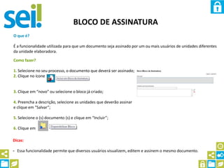 BLOCO DE ASSINATURA
O que é?
É a funcionalidade utilizada para que um documento seja assinado por um ou mais usuários de unidades diferentes
da unidade elaboradora.
Como fazer?
1. Selecione no seu processo, o documento que deverá ser assinado;
2. Clique no ícone
3. Clique em “novo” ou selecione o bloco já criado;
4. Preencha a descrição, selecione as unidades que deverão assinar
e clique em “Salvar”;
5. Selecione o (s) documento (s) e clique em “Incluir”;
6. Clique em
Dicas:
- Essa funcionalidade permite que diversos usuários visualizem, editem e assinem o mesmo documento.
 