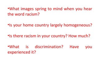 •What images spring to mind when you hear
the word racism?
•Is your home country largely homogeneous?
•Is there racism in your country? How much?
•What is discrimination? Have you
experienced it?
 