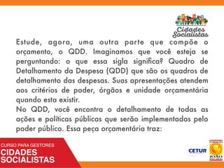 Estude, agora, uma outra parte que compõe o
orçamento, o QDD. Imaginamos que você esteja se
perguntando: o que essa sigla signiﬁca? Quadro de
Detalhamento da Despesa (QDD) que são os quadros de
detalhamento das despesas. Suas apresentações atendem
aos critérios de poder, órgãos e unidade orçamentária
quando esta existir.
No QDD, você encontra o detalhamento de todas as
ações e políticas públicas que serão implementadas pelo
poder público. Essa peça orçamentária traz:
 