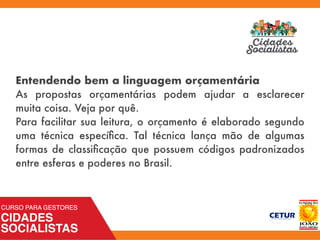 Entendendo bem a linguagem orçamentária
As propostas orçamentárias podem ajudar a esclarecer
muita coisa. Veja por quê.
Para facilitar sua leitura, o orçamento é elaborado segundo
uma técnica especíﬁca. Tal técnica lança mão de algumas
formas de classiﬁcação que possuem códigos padronizados
entre esferas e poderes no Brasil.
 