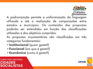 A padronização permite a uniformização da linguagem
utilizada e até a realização de comparações entre
estados e municípios. Os conteúdos das propostas
poderão ser entendidos em função das classiﬁcações
utilizadas e dos objetivos cumpridos.
As propostas orçamentárias são classiﬁcadas em três
categorias fundamentais:
•	Institucional (quem gasta?)
•	Funcional (em que é gasto?)
•	Econômica (como é gasto?)
 